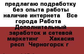 предлагаю подработку без опыта работы,наличие интернета - Все города Работа » Дополнительный заработок и сетевой маркетинг   . Хакасия респ.,Черногорск г.